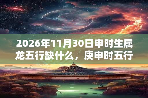 2026年11月30日申时生属龙五行缺什么,庚申时五行缺什么 2026年11月30日申时生属龙五行缺什么,庚申时五行缺什么