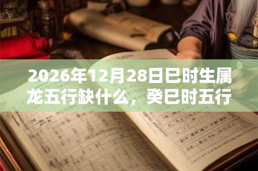 2026年12月28日巳时生属龙五行缺什么,癸巳时五行缺什么 2026年12月28日巳时生属龙五行缺什么,癸巳时五行缺什么