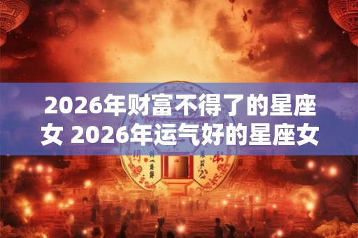 2026年财富不得了的星座女 2026年运气好的星座女 2026年财富不得了的星座女 2026年运气好的星座女