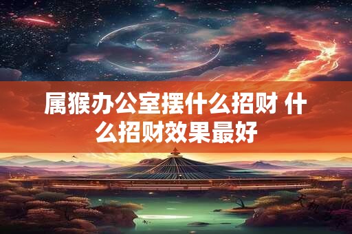 属猴办公室摆什么招财 什么招财效果最好 属猴办公室摆什么招财 什么招财效果最好