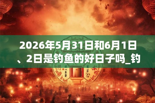 2026年5月31日和6月1日、2日是钓鱼的好日子吗_钓鱼可以吗