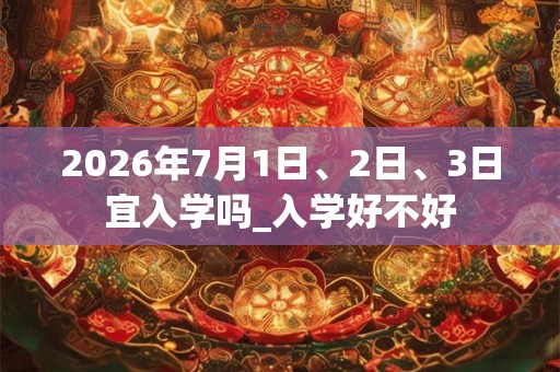 2026年7月1日、2日、3日宜入学吗_入学好不好 2026年7月1日、2日、3日宜入学吗_入学好不好