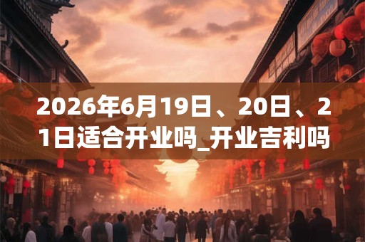 2026年6月19日、20日、21日适合开业吗_开业吉利吗 2026年6月19日、20日、21日适合开业吗_开业吉利吗