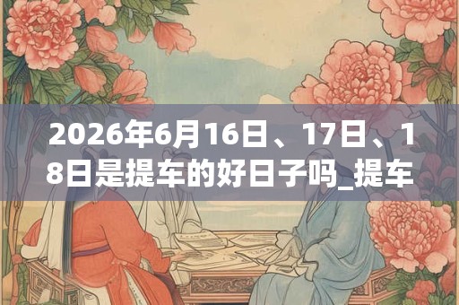 2026年6月16日、17日、18日是提车的好日子吗_提车可以吗 2026年6月16日、17日、18日是提车的好日子吗_提车可以吗