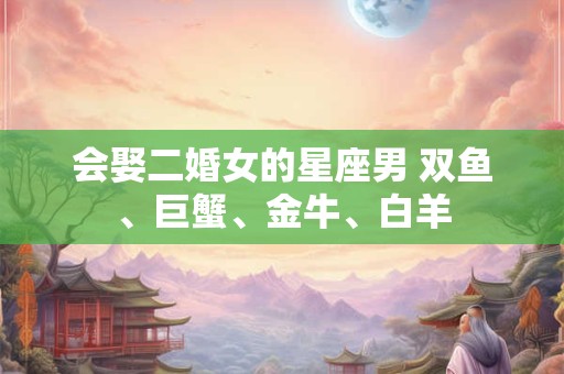 会娶二婚女的星座男 双鱼、巨蟹、金牛、白羊 会娶二婚女的星座男 双鱼、巨蟹、金牛、白羊
