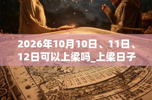 2026年10月10日、11日、12日可以上梁吗_上梁日子好吗 2026年10月10日、11日、12日可以上梁吗_上梁日子好吗