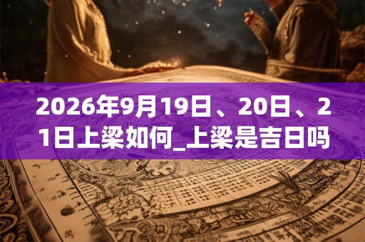 2026年9月19日、20日、21日上梁如何_上梁是吉日吗 2026年9月19日、20日、21日上梁如何_上梁是吉日吗