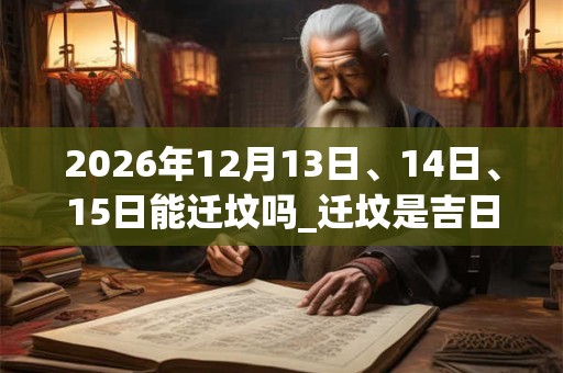 2026年12月13日、14日、15日能迁坟吗_迁坟是吉日吗 2026年12月13日、14日、15日能迁坟吗_迁坟是吉日吗