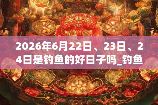2026年6月22日、23日、24日是钓鱼的好日子吗_钓鱼可以吗