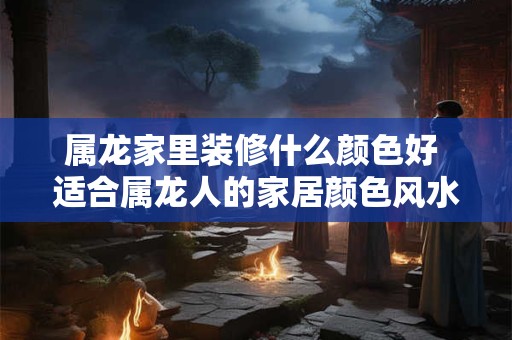 属龙家里装修什么颜色好 适合属龙人的家居颜色风水 属龙家里装修什么颜色好 适合属龙人的家居颜色风水