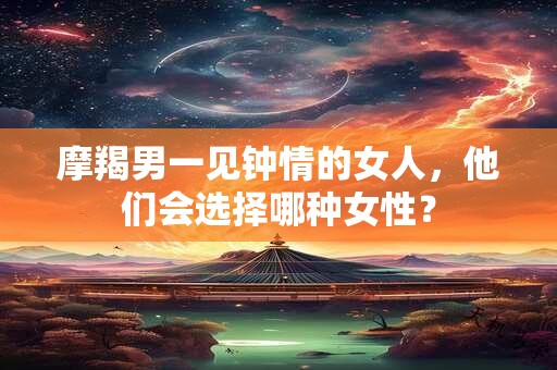 摩羯男一见钟情的女人，他们会选择哪种女性？