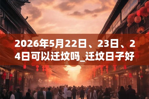 2026年5月22日、23日、24日可以迁坟吗_迁坟日子好吗