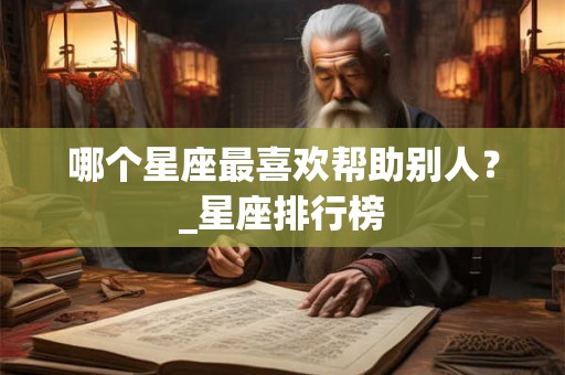 哪个星座最喜欢帮助别人?_星座排行榜 哪个星座最喜欢帮助别人?_星座排行榜