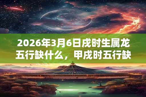 2026年3月6日戌时生属龙五行缺什么，甲戌时五行缺什么