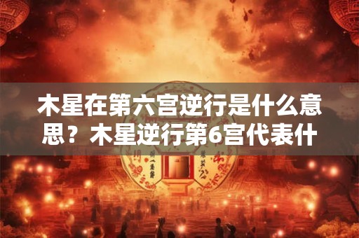 木星在第六宫逆行是什么意思？木星逆行第6宫代表什么？