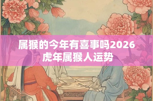 属猴的今年有喜事吗2026 虎年属猴人运势
