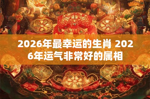 2026年最幸运的生肖 2026年运气非常好的属相