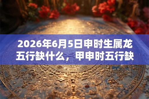 2026年6月5日申时生属龙五行缺什么，甲申时五行缺什么