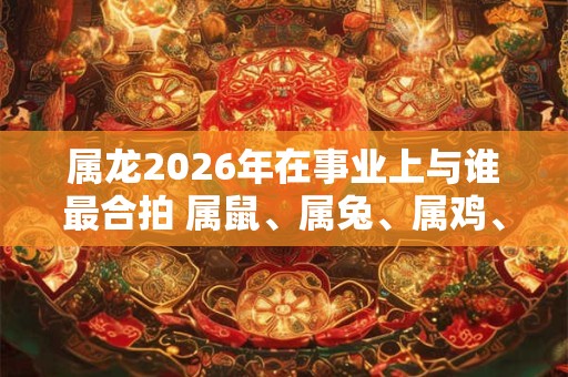 属龙2026年在事业上与谁最合拍 属鼠、属兔、属鸡、属猪