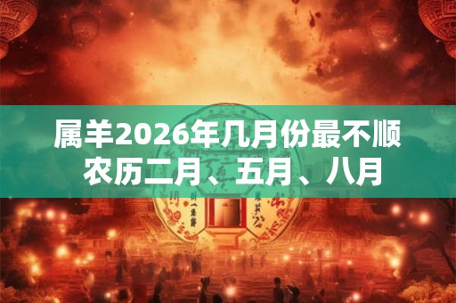 属羊2026年几月份最不顺 农历二月、五月、八月