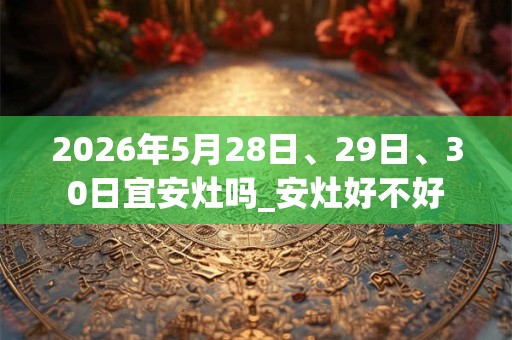 2026年5月28日、29日、30日宜安灶吗_安灶好不好