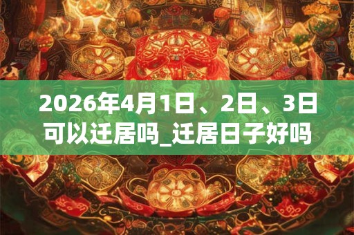 2026年4月1日、2日、3日可以迁居吗_迁居日子好吗 2026年4月1日、2日、3日可以迁居吗_迁居日子好吗