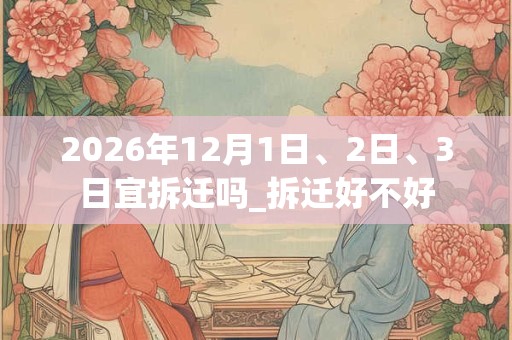 2026年12月1日、2日、3日宜拆迁吗_拆迁好不好