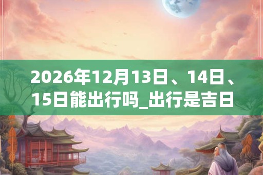 2026年12月13日、14日、15日能出行吗_出行是吉日吗