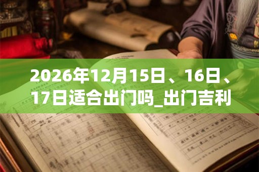 2026年12月15日、16日、17日适合出门吗_出门吉利吗 2026年12月15日、16日、17日适合出门吗_出门吉利吗