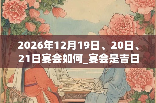 2026年12月19日、20日、21日宴会如何_宴会是吉日吗