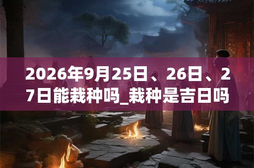 2026年9月25日、26日、27日能栽种吗_栽种是吉日吗