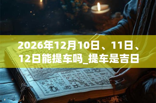2026年12月10日、11日、12日能提车吗_提车是吉日吗