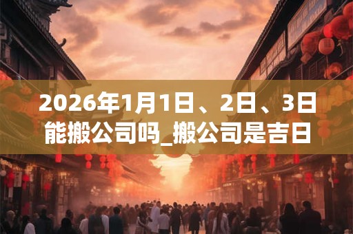 2026年1月1日、2日、3日能搬公司吗_搬公司是吉日吗