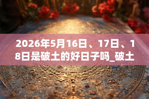 2026年5月16日、17日、18日是破土的好日子吗_破土可以吗