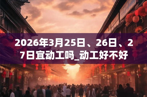 2026年3月25日、26日、27日宜动工吗_动工好不好 2026年3月25日、26日、27日宜动工吗_动工好不好