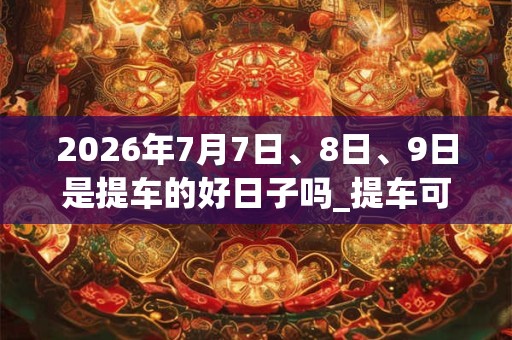 2026年7月7日、8日、9日是提车的好日子吗_提车可以吗