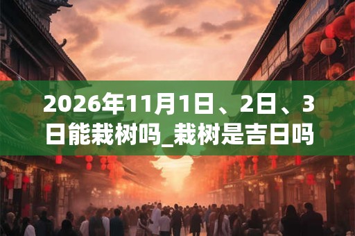 2026年11月1日、2日、3日能栽树吗_栽树是吉日吗