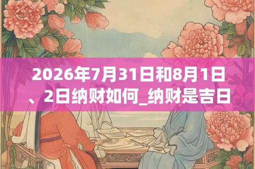 2026年7月31日和8月1日、2日纳财如何_纳财是吉日吗