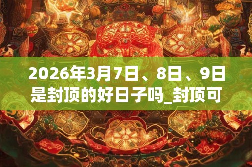 2026年3月7日、8日、9日是封顶的好日子吗_封顶可以吗