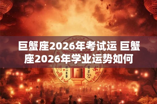 巨蟹座2026年考试运 巨蟹座2026年学业运势如何