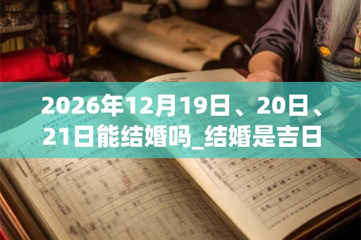 2026年12月19日、20日、21日能结婚吗_结婚是吉日吗