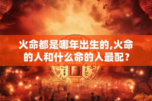 火命都是哪年出生的,火命的人和什么命的人最配？