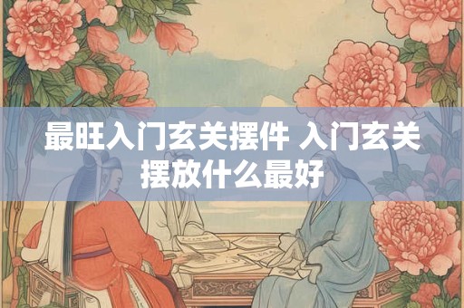 最旺入门玄关摆件 入门玄关摆放什么最好 最旺入门玄关摆件 入门玄关摆放什么最好