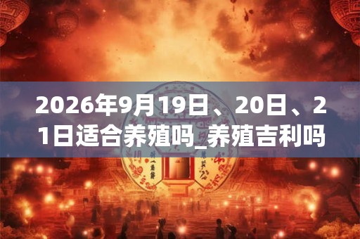 2026年9月19日、20日、21日适合养殖吗_养殖吉利吗
