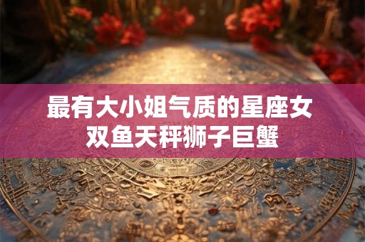 最有大小姐气质的星座女 双鱼天秤狮子巨蟹