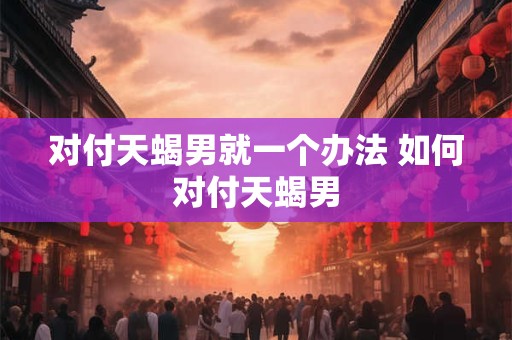 对付天蝎男就一个办法 如何对付天蝎男