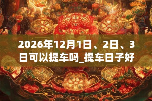 2026年12月1日、2日、3日可以提车吗_提车日子好吗 2026年12月1日、2日、3日可以提车吗_提车日子好吗