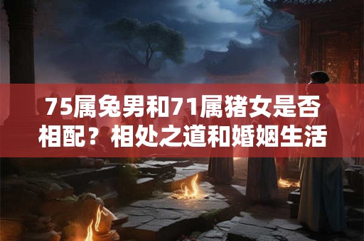 75属兔男和71属猪女是否相配？相处之道和婚姻生活解析