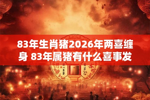 83年生肖猪2026年两喜缠身 83年属猪有什么喜事发生 83年生肖猪2026年两喜缠身 83年属猪有什么喜事发生