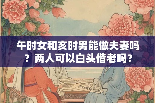 午时女和亥时男能做夫妻吗？两人可以白头偕老吗？